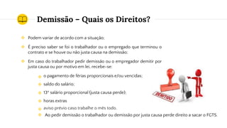 Demissão – Quais os Direitos?
❖ Podem variar de acordo com a situação;
❖ É preciso saber se foi o trabalhador ou o empregado que terminou o
contrato e se houve ou não justa causa na demissão;
❖ Em caso do trabalhador pedir demissão ou o empregador demitir por
justa causa ou por motivo em lei, recebe-se:
o pagamento de férias proporcionais e/ou vencidas;
saldo do salário;
13º salário proporcional (justa causa perde);
horas extras
aviso prévio caso trabalhe o mês todo.
❖
❖
❖
❖
❖ Ao pedir demissão o trabalhador ou demissão por justa causa perde direito a sacar o FGTS.
❖
 