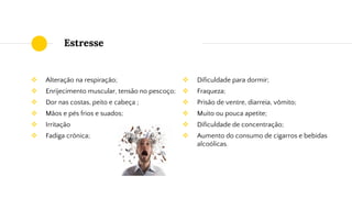 Estresse
❖ Alteração na respiração;
❖ Enrijecimento muscular, tensão no pescoço;
❖ Dor nas costas, peito e cabeça ;
❖ Mãos e pés frios e suados;
❖ Irritação
❖ Fadiga crônica;
❖ Dificuldade para dormir;
❖ Fraqueza;
❖ Prisão de ventre, diarreia, vômito;
❖ Muito ou pouca apetite;
❖ Dificuldade de concentração;
❖ Aumento do consumo de cigarros e bebidas
alcoólicas.
 