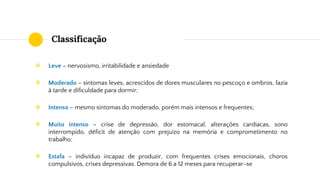 Classificação
❖ Leve – nervosismo, irritabilidade e ansiedade
❖ Moderado – sintomas leves, acrescidos de dores musculares no pescoço e ombros, fazia
à tarde e dificuldade para dormir;
❖ Intenso – mesmo sintomas do moderado, porém mais intensos e frequentes;
❖ Muito intenso – crise de depressão, dor estomacal, alterações cardíacas, sono
interrompido, déficit de atenção com prejuízo na memória e comprometimento no
trabalho;
❖ Estafa – indivíduo incapaz de produzir, com frequentes crises emocionais, choros
compulsivos, crises depressivas. Demora de 6 a 12 meses para recuperar-se
 
