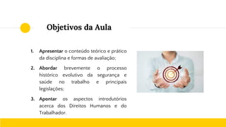 Objetivos da Aula
1. Apresentar o conteúdo teórico e prático
da disciplina e formas de avaliação;
2. Abordar brevemente o processo
histórico evolutivo da segurança e
saúde no trabalho e principais
legislações;
3. Apontar os aspectos introdutórios
acerca dos Direitos Humanos e do
Trabalhador.
 