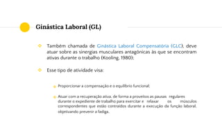 Ginástica Laboral (GL)
❖ Também chamada de Ginástica Laboral Compensatória (GLC), deve
atuar sobre as sinergias musculares antagônicas às que se encontram
ativas durante o trabalho (Kooling, 1980);
❖ Esse tipo de atividade visa:
Proporcionar a compensação e o equilíbrio funcional;
Atuar com a recuperação ativa, de forma a proveitos as pausas regulares
durante o expediente de trabalho para exercitar e relaxar os músculos
correspondentes que estão contraídos durante a execução da função laboral,
objetivando prevenir a fadiga.
❖
❖
 