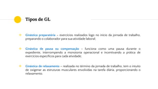 Tipos de GL
❖ Ginástica preparatória – exercícios realizados logo no início da jornada de trabalho,
preparando o colaborador para sua atividade laboral;
❖ Ginástica de pausa ou compensação - funciona como uma pausa durante o
expediente, interrompendo a monotonia operacional e incentivando a prática de
exercícios específicos para cada atividade;
❖ Ginástica de relaxamento – realizada no término da jornada de trabalho, tem o intuito
de oxigenar as estruturas musculares envolvidas na tarefa diária, proporcionando o
relaxamento.
 