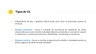 Tipos de GL
❖ Independente do tipo, a ginástica laboral pode atuar tanto na prevenção quanto na
correção;
❖ Ginástica preventiva – busca o combate de ocorrências de problemas de saúde
relacionados aos riscos inerentes à atividade laboral aumentando a consciência corporal
e melhorando o condicionamento físico, flexibilidade, coordenação e resistência;
❖ Ginástica corretiva – busca-se otimizar a ergonomia do trabalho, contrabalanceando os
efeitos negativos de determinadas atividades
 