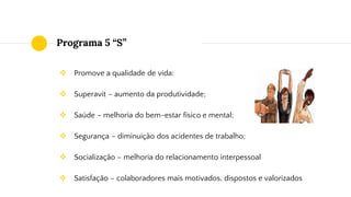 Programa 5 “S”
❖ Promove a qualidade de vida:
❖ Superavit – aumento da produtividade;
❖ Saúde – melhoria do bem-estar físico e mental;
❖ Segurança – diminuição dos acidentes de trabalho;
❖ Socialização – melhoria do relacionamento interpessoal
❖ Satisfação – colaboradores mais motivados, dispostos e valorizados
 