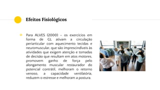 Efeitos Fisiológicos
❖ Para ALVES (2000) – os exercícios em
forma de GL ativam a circulação
periarticular com aquecimento tecidas e
neuromuscular, que são imprescindíveis às
atividades que exigem atenção e tomadas
de decisão que resultam em atos motores,
promovem ganho de força pelo
alongamento muscular restaurador do
potencial contrátil, melhoram o retorno
venoso, a capacidade ventilatória,
reduzem o estresse e melhoram a postura.
 