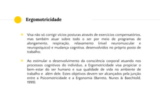 Ergomotricidade
❖ Visa não só corrigir vícios posturas através de exercícios compensatórios,
mas também atuar sobre todo o ser por meio de programas de
alongamento, respiração, relaxamento (nível neuromuscular e
neuropsíquico) e mudança cognitiva, desenvolvidos no próprio posto de
trabalho;
❖ Ao estimular o desenvolvimento da consciência corporal atuando nos
processos cognitivos do indivíduo, a Ergomotricidade visa propiciar o
bem-estar do ser humano e sua qualidade de vida no ambiente de
trabalho e além dele. Estes objetivos devem ser alcançados pela junção
entre a Psicomotricidade e a Ergonomia (Barreto, Nunes & Baechtold,
1999).
 