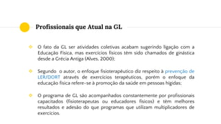 Profissionais que Atual na GL
❖ O fato da GL ser atividades coletivas acabam sugerindo ligação com a
Educação Física, mas exercícios físicos têm sido chamados de ginástica
desde a Grécia Antiga (Alves, 2000);
❖ Segundo o autor, o enfoque fisioterapêutico diz respeito à prevenção de
LER/DORT através de exercícios terapêuticos, porém o enfoque da
educação física refere-se à promoção da saúde em pessoas hígidas;
❖ O programa de GL são acompanhados constantemente por profissionais
capacitados (fisioterapeutas ou educadores físicos) e têm melhores
resultados e adesão do que programas que utilizam multiplicadores de
exercícios.
 