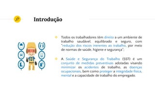 Introdução
❖ Todos os trabalhadores têm direito a um ambiente de
trabalho saudável, equilibrado e seguro, com
“redução dos riscos inerentes ao trabalho, por meio
de normas de saúde, higiene e segurança”;
❖ A Saúde e Segurança do Trabalho (SST) é um
conjunto de medidas preventivas adotadas visando
minimizar os acidentes de trabalho, as doenças
ocupacionais, bem como proteger a integridade física,
mental e a capacidade de trabalho do empregado.
 