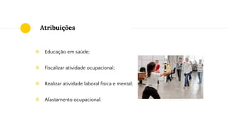 Atribuições
❖ Educação em saúde;
❖ Fiscalizar atividade ocupacional;
❖ Realizar atividade laboral física e mental;
❖ Afastamento ocupacional.
 