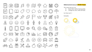SlidesCarnival icons are editable shapes.
This means that you can:
● Resize them without losing quality.
● Change line color, width and style.
Isn’t that nice? :)
Examples:
62
 