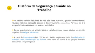 História da Segurança e Saúde no
Trabalho
❖ O trabalho sempre fez parte da vida dos seres humanos, gerando conhecimentos,
riquezas materiais, satisfação pessoal e desenvolvimento econômico. Por isso, ele é e
sempre foi muito valorizado em todas as sociedades;
❖ Desde a Antiguidade até a Idade Média o trabalho sempre esteve aliado a um sentido
negativo, de castigo e sofrimento;
❖ A partir do Renascimento (séc. XIV até séc. XVII) - surgiram as ideias de valorização do
trabalho como manifestação da cultura, com valor da social e do próprio homem,
desfazendo a feição negativa.
 