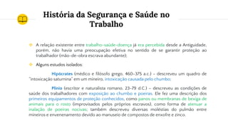 História da Segurança e Saúde no
Trabalho
❖ A relação existente entre trabalho-saúde-doença já era percebida desde a Antiguidade,
porém, não havia uma preocupação efetiva no sentido de se garantir proteção ao
trabalhador (mão-de-obra escrava abundante);
❖ Alguns estudos isolados:
Hipócrates (médico e filósofo grego, 460-375 a.c.) - descreveu um quadro de
“intoxicação saturnina” em um mineiro, intoxicação causada pelo chumbo;
Plínio (escritor e naturalista romano, 23-79 d.C.) – descreveu as condições de
saúde dos trabalhadores com exposição ao chumbo e poeiras. Ele fez uma descrição dos
primeiros equipamentos de proteção conhecidos, como panos ou membranas de bexiga de
animais para o rosto (improvisados pelos próprios escravos), como forma de atenuar a
inalação de poeiras nocivas; também descreveu diversas moléstias do pulmão entre
mineiros e envenenamento devido ao manuseio de compostos de enxofre e zinco.
 