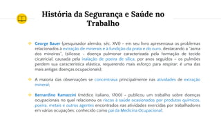 História da Segurança e Saúde no
Trabalho
❖ George Bauer (pesquisador alemão, séc. XVI) - em seu livro apresentava os problemas
relacionados à extração de minerais e à fundição da prata e do ouro, destacando a “asma
dos mineiros“, (silicose - doença pulmonar caracterizada pela formação de tecido
cicatricial, causada pela inalação de poeira de sílica, por anos seguidos – os pulmões
perdem sua característica elástica, requerendo mais esforço para respirar; é uma das
mais antigas doenças ocupacionais);
❖ A maioria das observações se concentrava principalmente nas atividades de extração
mineral;
❖ Bernardino Ramazzini (médico italiano, 1700) - publicou um trabalho sobre doenças
ocupacionais no qual relacionou os riscos à saúde ocasionados por produtos químicos,
poeira, metais e outros agentes encontrados nas atividades exercidas por trabalhadores
em várias ocupações; conhecido como pai da Medicina Ocupacional;
 