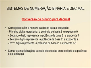 SISTEMAS DE NUMERAÇÃO BINÁRIA E DECIMAL Conversão de binário para decimal Começando a ler o número da direita para a esquerda: - Primeiro digito representa  a potência de base 2  e expoente 0 - Segundo digito representa  a potência de base 2  e expoente 1 - Terceiro digito representa  a potência de base 2  e expoente 2 - n ésimo  digito representa  a potência de base 2  e expoente n-1 Somar as multiplicações parciais efectuadas entre o dígito e a potência a ele atribuída 