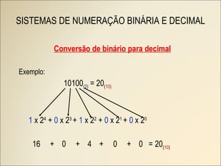 SISTEMAS DE NUMERAÇÃO BINÁRIA E DECIMAL Conversão de binário para decimal Exemplo: 10100 ( 2 )  = 20 ( 10 )   1  x 2 4  +  0  x 2 3  +  1  x 2 2  +  0  x 2 1  +  0  x 2 0  16  +  0  +  4  +  0  +  0  =   20 ( 10 )   
