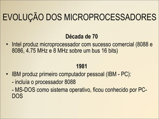 Década de 70 Intel produz microprocessador com sucesso comercial (8088 e 8086, 4.75 MHz e 8 MHz sobre um bus 16 bits) 1981 IBM produz primeiro computador pessoal (IBM - PC): - incluía o processador 8088 - MS-DOS como sistema operativo, ficou conhecido por PC-DOS EVOLUÇÃO DOS MICROPROCESSADORES 