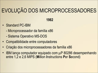 1982 Standard PC-IBM - Microprocessador da família x86 - Sistema Operativo MS-DOS Compatibilidade entre computadores Criação dos microprocessadores da família x86 IBM lança computador equipado com   P 80286 desempenhando entre 1,2 e 2,6 MIPS ( M illion  I nstructions  P er  S econd) EVOLUÇÃO DOS MICROPROCESSADORES 