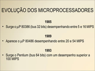 EVOLUÇÃO DOS MICROPROCESSADORES 1985 Surge   o    P   80386   (bus   32   bits)   desempenhando   entre   5 e   16   MIPS 1989 Aparece o   P 80486 desempenhando entre 20 e 54 MIPS 1993 Surge o Pentium (bus 64 bits) com um desempenho superior a 100 MIPS 