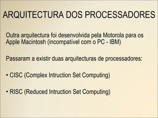 ARQUITECTURA DOS PROCESSADORES Outra arquitectura foi desenvolvida pela Motorola para os Apple Macintosh (incompatível com o PC - IBM) Passaram a existir duas arquitecturas de processadores: CISC (Complex Intruction Set Computing) RISC (Reduced Intruction Set Computing) 