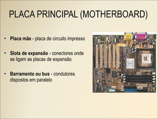 PLACA PRINCIPAL (MOTHERBOARD) Placa mãe  - placa de circuito impresso Slots de expansão  - conectores onde se ligam as placas de expansão Barramento ou bus  - condutores dispostos em paralelo 