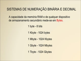 SISTEMAS DE NUMERAÇÃO BINÁRIA E DECIMAL 1 byte - 8 bits 1 Kbyte - 1024 bytes 1 Mbyte - 1024 Kbytes 1 Gbyte - 1024 Mbytes 1 Tbyte - 1024 Gbytes A capacidade da memória RAM e de qualquer dispositivo de armazenamento secundário mede-se em  Bytes. 