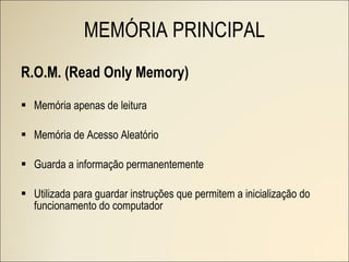 R.O.M. (Read Only Memory) Memória apenas de leitura Memória de Acesso Aleatório Guarda a informação permanentemente Utilizada para guardar instruções que permitem a inicialização do funcionamento do computador MEMÓRIA PRINCIPAL 