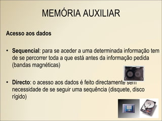 Acesso aos dados Sequencial : para se aceder a uma determinada informação tem de se percorrer toda a que está antes da informação pedida (bandas magnéticas) Directo : o acesso aos dados é feito directamente sem necessidade de se seguir uma sequência (disquete, disco rígido) MEMÓRIA AUXILIAR 