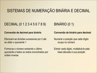 SISTEMAS DE NUMERAÇÃO BINÁRIA E DECIMAL DECIMAL (0 1 2 3 4 5 6 7 8 9) Conversão de decimal para binário : Efectuam-se divisões sucessivas por 2 até se obter o quociente 1 Forma-se o número extraindo o último quociente e todos os restos encontrados por ordem inversa BINÁRIO (0 1) Conversão de binário para decimal : Numerar a posição que cada dígito ocupa no número Extrair cada dígito, multiplicá-lo pela base elevada à sua posição 