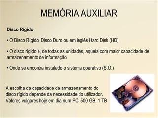 Disco Rígido O Disco Rígido, Disco Duro ou em inglês Hard Disk (HD) O disco rígido é, de todas as unidades, aquela com maior capacidade de armazenamento de informação Onde se encontra instalado o sistema operativo (S.O.) A escolha da capacidade de armazenamento do disco rígido depende da necessidade do utilizador. Valores vulgares hoje em dia num PC: 500 GB, 1 TB MEMÓRIA AUXILIAR 