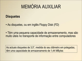 Disquetes As disquetes, ou em inglês Floppy Disk (FD) Têm uma pequena capacidade de armazenamento, mas são muito úteis no transporte de informação entre computadores MEMÓRIA AUXILIAR As actuais disquetes de 3,5”, medida do seu diâmetro em polegadas, têm uma capacidade de armazenamento de 1,44 MBytes 