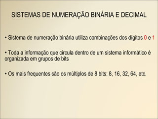 SISTEMAS DE NUMERAÇÃO BINÁRIA E DECIMAL Sistema de numeração binária utiliza combinações dos dígitos  0  e  1 Toda a informação que circula dentro de um sistema informático é organizada em grupos de bits Os mais frequentes são os múltiplos de 8 bits: 8, 16, 32, 64, etc. 