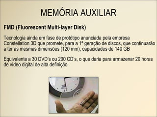 FMD (Fluorescent Multi-layer Disk) Tecnologia ainda em fase de protótipo anunciada pela empresa Constellation 3D que promete, para a 1ª geração de discos, que continuarão a ter as mesmas dimensões (120 mm), capacidades de 140 GB Equivalente a 30 DVD’s ou 200 CD’s, o que daria para armazenar 20 horas de vídeo digital de alta definição MEMÓRIA AUXILIAR 