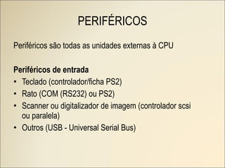 Periféricos são todas as unidades externas à CPU Periféricos de entrada Teclado (controlador/ficha PS2) Rato (COM (RS232) ou PS2) Scanner ou digitalizador de imagem (controlador scsi ou paralela) Outros (USB - Universal Serial Bus) PERIFÉRICOS 