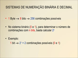 SISTEMAS DE NUMERAÇÃO BINÁRIA E DECIMAL 1  Byte     8  bits     256  combinações possíveis No sistema binário ( 0  e  1 ), para determinar o número de combinações com  n bits , basta calcular  2 n Exemplo: 1  bit     2 1   = 2  combinações possíveis ( 0  e  1 ) 