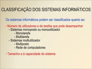 Os sistemas informáticos podem ser classificados quanto ao: - Número de utilizadores e de tarefas que pode desempenhar - Sistemas monoposto ou monoutilizador - Monotarefa - Multitarefa - Sistemas multiutilizador - Multiposto - Rede de computadores - Tamanho e à capacidade do sistema CLASSIFICAÇÃO DOS SISTEMAS INFORMÁTICOS 