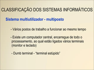 Sistema multiutilizador - multiposto - Vários postos de trabalho a funcionar ao mesmo tempo - Existe um computador central, encarregue de todo o processamento, ao qual estão ligados vários terminais (monitor e teclado) - Dumb terminal - “terminal estúpido” CLASSIFICAÇÃO DOS SISTEMAS INFORMÁTICOS 