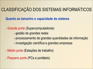 Quanto ao tamanho e capacidade do sistema - Grande porte  (Supercomputadores) - gestão de grandes redes - processamento de grandes quantidades de informação - investigação científica e grandes empresas - Médio porte  (Estações de trabalho) - Pequeno porte  (PCs e portáteis) CLASSIFICAÇÃO DOS SISTEMAS INFORMÁTICOS 