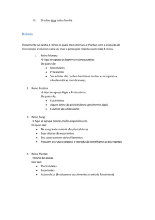 VI.    O sufixo Idae indica família.



Reinos


Inicialmente só existia 2 reinos os quais eram Animalia e Plantae, com a evolução do
microscópio evoluíram cada vez mais a percepção criando assim mais 4 reinos.

          I.    Reino Monera
                → Aqui se agrupa as bactéria e cianobacterias
                Os quais são:
                        Unicelulares
                        Procarionte
                        Sua células não contem bembrana nuclear e as organelas
                        citoplasmáticas membranosas;

    2. Reino Protista
               → Aqui se agrupa Algas e Protozoários;
               Os quais são:
                       Eucariontes
                       Alguns deles são pluricelulares (geralmente algas)
                       E outros são unicelulares

    3. Reino Fungi
       → Aqui se agrupa bolores,mofos,cogumelos,etc.
       Os quais são:
               Na sua grande maioria são pluricelulares
               Suas células são eucariontes
               Seu corpo contem vários filamentos
               Possuem estrutura corporal e reprodução semelhante as dos vegetais



    4. Reino Plantae
       →Reino das platas
       Que são:
               Pluricelulares
               Eucariontes
               Autotroficos (Produzem o seu alimento através da fotosintese)
 