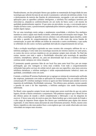 10
http://www.ip10.com.br
Paradoxalmente, um dos principais fatores que ajudam na manutenção da longevidade de uma
tecnologia que subsiste há mais de um século é justamente o advento da telefonia celular. Com
o deslocamento da maioria das funções de entretenimento, navegação e um sem número de
aplicações para os aparelhos celulares inteligentes, a telefonia fixa analógica terminou por
reinventar-se, alojando-se confortavelmente em um nicho de baixo custo e até mesmo de
qualidade paradoxalmente superior. O que antes era prevalente, ou seja, a conversação pura e
simples de baixo custo, e posteriormente suplantada pelos inúmeros gadgets móveis, conseguiu
manter algum espaço.
Por ser uma tecnologia muito antiga e amplamente consolidada, a telefonia fixa analógica
mantém-se como a opção mais barata existente, sobretudo para conversações mais longas. Por
outro lado, a tecnologia de aparelhos móveis celulares vem enfrentando alguns desafios, sendo
um deles a questão do congestionamento das linhas, o alto custo das novas bandas de
comunicação, as quais são obtidas em leilões de concessão a custos exorbitantes, o que acaba
se refletindo em alto custo e na baixa qualidade derivada do congestionamento do serviço.
Toda a evolução tecnológica registrada nos anos recentes não conseguiu sublimar de vez a
telefonia analógica. Como toda nova tecnologia necessita de retornos maiores no curto prazo,
os custos dos novos serviços mantém-se em um patamar sempre mais elevado. No final das
contas, mesmo com todo o apelo e flexibilidade oferecidas pela tecnologia de aparelhos
celulares, smartphones, iphones, etc, para um determinado tipo de uso o telefone analógico
continua sendo vantajoso em várias situações.
É justamente quando queremos falar de um local fixo para outro local fixo, por um tempo
prolongado, que esta vantagem se torna mais evidente. Com todo o congestionamento
enfrentado hoje pelos serviços de celular móvel, para este uso específico, uma mera conversa
telefônica duradoura, o telefone analógico é ainda surpreendentemente imbatível, tanto em
qualidade, comodidade como em custo.
Contudo, a telefonia IP termina finalmente por se agregar ao sistema de comunicação unificada
das empresas, juntamente com todas as aplicações de comunicações. Em um cenário pleno de
comunicação IP o telefone analógico tornou-se agora um fator limitante para atender os novos
requisitos de mobilidade, flexibilidade e presença. Nos últimos anos, portanto, mesmo quando
a questão de custo é de fato importante, a telefonia analógica vem sendo forçosamente
substituída.
No Brasil, estas equações sempre levam mais tempo para serem resolvidas do que em outros
lugares, devido a fatores estruturais e conjunturais. Não podemos esquecer que o Brasil foi um
dos últimos países do mundo a abolir completamente a fabricação e uso de máquinas de
escrever. E houve uma série de motivos para isto. Basta lembrar que a intervenção do Estado e
a alta carga de impostos foram alguns dos fatores que contribuíram para alguns dos atrasos
registrados. E estes fatores nunca deixaram de estar fortemente presentes. Porém, mesmo estes
fatores impeditivos não mais podem frear a convergência que vem sendo observada com mais
velocidade em tempos mais recentes.
 