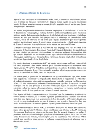 11
http://www.ip10.com.br
3. Operação Básica da Telefonia
Apesar de toda a evolução da telefonia rumo ao IP, como já comentado anteriormente, vários
usos e formas são herdados ou mimetizados daquele mundo legado no agora denominado
mundo IP. O que antes funcionava no mundo digital e analógico deverá ser, de certa forma,
transposto para o mundo IP.
Até mesmo para podermos compreender os termos empregados na telefonia IP e a razão de ser
de determinadas configurações, é bastante ilustrativo e útil compreendermos como funciona a
telefonia legada, dado que muitas das funções da telefonia tradicional continuam existindo na
telefonia IP, seja por emulação, seja porque embora a tecnologia de comunicação tenha
evoluído, existe um fator que não se altera, que é aquele determinado pelo nosso aparelho
auditivo, que continua o mesmo de sempre e que provavelmente não evoluirá jamais na escala
de desenvolvimento da tecnologia humana, a não ser que nos tornemos biônicos.
O telefone analógico primordial e existente até hoje emprega dois fios de cobre e um
mecanismo de funcionamento denominado “loop start”. É através destes dois fios que trafegam
os sinais elétricos que carregam a informação de voz, dígitos e também a alimentação de 48V
que alimenta o aparelho. Por isto não é necessário ligar o aparelho telefônico comum na tomada
elétrica, pois o próprio par de fios de telefonia é a tomada. Foi esta simplicidade brilhante que
propiciou a disseminação global da telefonia.
Em mundo dominado pela comunicação IP, até mesmo o conceito de analógico versus digital
vai sendo esquecido. Cabe sempre lembrar que a telefonia analógica não transporta sinais
digitais, ou seja “0” s e “1”s. A telefonia analógica utiliza a modulação da corrente elétrica para
transportar a informação da voz. Estes pulsos elétricos são criados, transportados e, no processo
inverso, do outro lado, recriados como voz novamente.
Em termos gerais, o que ocorre é o transporte da voz por ondas elétricas, cuja forma dita os
tons, frequência e volume da voz original dentro de uma faixa de frequências. É o “desenho”
de onda contínuo destes pulsos elétricos que definem o conteúdo, ou seja, a voz. Não existem
“0”s e “1”s, mas simplesmente variações elétricas contínuas, e por isto, diz-se que o circuito é
analógico. Na era que precedeu a moderna computação digital, os circuitos analógicos
permitiam realizar até mesmo cálculos complexos, e o circuito de voz cumpriu muito bem a sua
função até os dias de hoje, praticamente 130 anos depois de inventado.
Uma ligação telefônica começa então com o “loop start”, que é o processo de fechamento do
circuito dentro do telefone, ao se levantar o gancho, que faz com que a corrente flua em um
loop. Esta ação é provocada pelo levantamento do fone do gancho e a Operadora detecta este
loop de corrente, enviando então um tom de discagem para o usuário do aparelho. Este tom
indica ao usuário que o circuito está operante e pronto para receber as teclas de discagem.
Para quem nasceu após a década de 80, o telefone de disco pode até parecer peça de museu,
mas o fato é que durante 60/70 anos o disco foi utilizado para informar ao PABX central, da
Operadora de Telefonia, os números de discagem. Esta foi a era da discagem por pulso. O
padrão de pulsos era determinado pela posição do número em relação ao disco. Esta era uma
forma de codificação primária, “quase digital”, que era reconhecida pelo circuito do PABX
central, que reconhecia estes números e realizava o encaminhamento da chamada para o
destinatário correto.
 