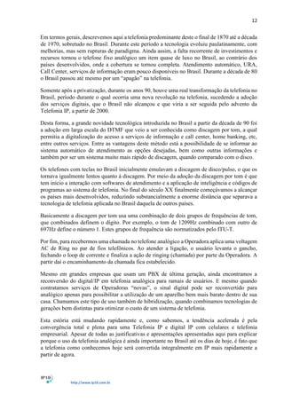 12
http://www.ip10.com.br
Em termos gerais, descrevemos aqui a telefonia predominante deste o final de 1870 até a década
de 1970, sobretudo no Brasil. Durante este período a tecnologia evoluiu paulatinamente, com
melhorias, mas sem rupturas de paradigma. Ainda assim, a falta recorrente de investimentos e
recursos tornou o telefone fixo analógico um item quase de luxo no Brasil, ao contrário dos
países desenvolvidos, onde a cobertura se tornou completa. Atendimento automático, URA,
Call Center, serviços de informação eram pouco disponíveis no Brasil. Durante a década de 80
o Brasil passou até mesmo por um “apagão” na telefonia.
Somente após a privatização, durante os anos 90, houve uma real transformação da telefonia no
Brasil, período durante o qual ocorria uma nova revolução na telefonia, sucedendo a adoção
dos serviços digitais, que o Brasil não alcançou e que viria a ser seguida pelo advento da
Telefonia IP, a partir de 2000.
Desta forma, a grande novidade tecnológica introduzida no Brasil a partir da década de 90 foi
a adoção em larga escala do DTMF que veio a ser conhecida como discagem por tom, a qual
permitia a digitalização do acesso a serviços de informação e call center, home banking, etc,
entre outros serviços. Entre as vantagens deste método está a possibilidade de se informar ao
sistema automático de atendimento as opções desejadas, bem como outras informações e
também por ser um sistema muito mais rápido de discagem, quando comparado com o disco.
Os telefones com teclas no Brasil inicialmente emulavam a discagem de disco/pulso, o que os
tornava igualmente lentos quanto à discagem. Por meio da adoção da discagem por tom é que
tem início a interação com softwares de atendimento e a aplicação de inteligência e códigos de
programas ao sistema de telefonia. No final do século XX finalmente começávamos a alcançar
os países mais desenvolvidos, reduzindo substancialmente a enorme distância que separava a
tecnologia de telefonia aplicada no Brasil daquela de outros países.
Basicamente a discagem por tom usa uma combinação de dois grupos de frequências de tom,
que combinados definem o dígito. Por exemplo, o tom de 1209Hz combinado com outro de
697Hz define o número 1. Estes grupos de frequência são normatizados pelo ITU-T.
Por fim, para recebermos uma chamada no telefone analógico a Operadora aplica uma voltagem
AC de Ring no par de fios telefônicos. Ao atender a ligação, o usuário levanta o gancho,
fechando o loop de corrente e finaliza a ação de ringing (chamada) por parte da Operadora. A
partir daí o encaminhamento da chamada fica estabelecido.
Mesmo em grandes empresas que usam um PBX de última geração, ainda encontramos a
reconversão do digital/IP em telefonia analógica para ramais de usuários. E mesmo quando
contratamos serviços de Operadoras “novas”, o sinal digital pode ser reconvertido para
analógico apenas para possibilitar a utilização de um aparelho bem mais barato dentro de sua
casa. Chamamos este tipo de uso também de hibridização, quando combinamos tecnologias de
gerações bem distintas para otimizar o custo de um sistema de telefonia.
Esta estória está mudando rapidamente e, como sabemos, a tendência acelerada é pela
convergência total e plena para uma Telefonia IP e digital IP com celulares e telefonia
empresarial. Apesar de todas as justificativas e apresentações apresentadas aqui para explicar
porque o uso da telefonia analógica é ainda importante no Brasil até os dias de hoje, é fato que
a telefonia como conhecemos hoje será convertida integralmente em IP mais rapidamente a
partir de agora.
 