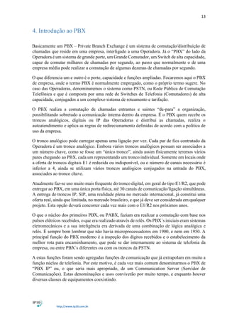 13
http://www.ip10.com.br
4. Introdução ao PBX
Basicamente um PBX – Private Branch Exchange é um sistema de comutação/distribuição de
chamadas que reside em uma empresa, interligado a uma Operadora. Já o “PBX” do lado da
Operadora é um sistema de grande porte, um Grande Comutador, um Switch de alta capacidade,
capaz de comutar milhares de chamadas por segundo, ao passo que normalmente o de uma
empresa média pode realizar a comutação de algumas dezenas de chamadas por segundo.
O que diferencia um e outro é o porte, capacidade e funções ampliadas. Focaremos aqui o PBX
de empresa, onde o termo PBX é normalmente empregado, como o próprio termo sugere. No
caso das Operadoras, denominaremos o sistema como PSTN, ou Rede Pública de Comutação
Telefônica e que é composta por uma rede de Switches de Telefonia (Comutadores) de alta
capacidade, conjugados a um complexo sistema de roteamento e tarifação.
O PBX realiza a comutação de chamadas entrantes e saintes “de-para” a organização,
possibilitando sobretudo a comunicação interna dentro da empresa. É o PBX quem recebe os
troncos analógicos, digitais ou IP das Operadoras e distribui as chamadas, realiza o
autoatendimento e aplica as regras de redirecionamento definidas de acordo com a política de
uso da empresa.
O tronco analógico pode carregar apenas uma ligação por vez. Cada par de fios contratado da
Operadora é um tronco analógico. Embora vários troncos analógicos possam ser associados a
um número chave, como se fosse um “único tronco”, ainda assim fisicamente teremos vários
pares chegando ao PBX, cada um representando um tronco individual. Somente em locais onde
a oferta de troncos digitais E1 é reduzida ou indisponível, ou o número de canais necessário é
inferior a 4, ainda se utilizam vários troncos analógicos conjugados na entrada do PBX,
associados ao tronco chave.
Atualmente faz-se uso muito mais frequente do tronco digital, em geral do tipo E1/R2, que pode
entregar ao PBX, em uma única porta física, até 30 canais de comunicação/ligação simultâneas.
A entrega de troncos IP, SIP, uma realidade plena no mercado internacional, já constitui uma
oferta real, ainda que limitada, no mercado brasileiro, e que já deve ser considerada em qualquer
projeto. Esta opção deverá concorrer cada vez mais com o E1/R2 nos próximos anos.
O que o núcleo dos primeiros PBX, ou PABX, faziam era realizar a comutação com base nos
pulsos elétricos recebidos, o que era realizado através de relés. Os PBX´s iniciais eram sistemas
eletromecânicos e a sua inteligência era derivada de uma combinação de lógica analógica e
relés. É sempre bom lembrar que não havia microprocessadores em 1900, e nem em 1950. A
principal função do PBX moderno é a inspeção dos dígitos recebidos e o estabelecimento da
melhor rota para encaminhamento, que pode se dar internamente ao sistema de telefonia da
empresa, ou entre PBX´s diferentes ou com os troncos da PSTN.
A estas funções foram sendo agregadas funções de comunicação que já extrapolam em muito a
função núcleo de telefonia. Por este motivo, é cada vez mais comum denominarmos o PBX de
“PBX IP” ou, o que seria mais apropriado, de um Communication Server (Servidor de
Comunicações). Estas denominações e usos conviverão por muito tempo, e enquanto houver
diversas classes de equipamentos coexistindo.
 