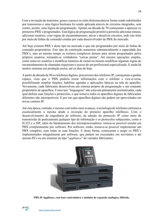 14
http://www.ip10.com.br
Com a invenção do transistor, pouco a pouco os relés eletromecânicos foram sendo substituídos
por transistores e uma lógica booleana foi sendo aplicada através de circuitos integrados, sem
conter, porém, uma lógica de programação. Apenas na década de 70 começaram a aparecer os
primeiros PBX´s programados. Esta lógica de programação primitiva permitia adicionar ramais,
adicionar usuários, criar regras de encaminhamento, ativar e desativar circuitos, tudo isto feito
por meio de linhas de comando criadas por cada desenvolvedor de PBX do mercado.
Até hoje existem PBX´s deste tipo no mercado e que são programados por meio de linhas de
comando proprietárias. Este tipo de construção aumentou substancialmente a capacidade dos
PBX´s, mas ao mesmo tempo os tornava complexos demais para serem programados pelos
próprios usuários, tornando-se verdadeiras “caixas pretas”. Até mesmo operações simples,
como remover usuários e modificar números de ramal ou mesmo modificar algumas regras de
encaminhamento de chamadas requeriam o acesso de um profissional especializado. E ainda há
muitos sistemas em produção assim, até os dias de hoje.
A partir da década de 90 os telefones digitais, precursores dos telefones IP, começaram a ganhar
espaço, visto que o PBX poderia trocar informações com o telefone e vice-e-versa,
possibilitando ampliar funções, habilitar agendas e aplicações básicas na tela do aparelho.
Novamente, cada fabricante desenvolveu um sistema próprio de programação e um conjunto
proprietário de aparelhos. Como tais “linguagens” não estavam plenamente normatizadas, cada
qual definia suas funções e protocolos, o que tornava todos os aparelhos digitais de fabricantes
diferentes não interoperáveis. É por isto que aparelhos digitais não podem ser aproveitados em
novas centrais IP.
Até esta época, contudo, e mesmo com todos estes avanços, a tecnologia de telefonia continuava
essencialmente a mesma desde a invenção do primeiro aparelho telefônico. Com o
desenvolvimento da engenharia de software, da adoção do protocolo IP como meio de
transmissão de praticamente qualquer tipo de informação e os protocolos subjacentes, como o
H.323 e o SIP, além do barateamento dos microprocessadores, tornou-se possível emular um
PBX completamente por software. Por software, então, tornava-se possível implementar um
PBX completo, com todas as suas funções. E desta forma, começaram a surgir os PBX´s
implementados integralmente por software, que podem ser executados em servidores e até
mesmo PCs ou em sistemas do tipo “appliance” de variados fabricantes.
PBX IP Appliance, com base controladora e módulos de expansão analógica. Híbrido.
 