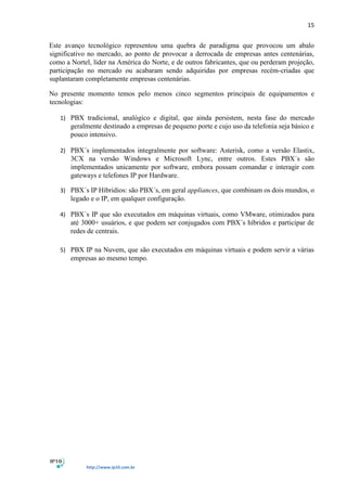 15
http://www.ip10.com.br
Este avanço tecnológico representou uma quebra de paradigma que provocou um abalo
significativo no mercado, ao ponto de provocar a derrocada de empresas antes centenárias,
como a Nortel, líder na América do Norte, e de outros fabricantes, que ou perderam projeção,
participação no mercado ou acabaram sendo adquiridas por empresas recém-criadas que
suplantaram completamente empresas centenárias.
No presente momento temos pelo menos cinco segmentos principais de equipamentos e
tecnologias:
1) PBX tradicional, analógico e digital, que ainda persistem, nesta fase do mercado
geralmente destinado a empresas de pequeno porte e cujo uso da telefonia seja básico e
pouco intensivo.
2) PBX´s implementados integralmente por software: Asterisk, como a versão Elastix,
3CX na versão Windows e Microsoft Lync, entre outros. Estes PBX´s são
implementados unicamente por software, embora possam comandar e interagir com
gateways e telefones IP por Hardware.
3) PBX´s IP Híbridios: são PBX´s, em geral appliances, que combinam os dois mundos, o
legado e o IP, em qualquer configuração.
4) PBX´s IP que são executados em máquinas virtuais, como VMware, otimizados para
até 3000+ usuários, e que podem ser conjugados com PBX´s híbridos e participar de
redes de centrais.
5) PBX IP na Nuvem, que são executados em máquinas virtuais e podem servir a várias
empresas ao mesmo tempo.
 