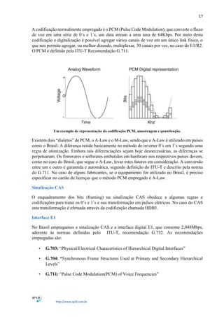 17
http://www.ip10.com.br
A codificação normalmente empregada é o PCM (Pulse Code Modulation), que converte o fluxo
de voz em uma série de 0´s e 1´s, um data stream a uma taxa de 64Kbps. Por meio desta
codificação e digitalização é possível agregar vários canais de voz em um único link físico, o
que nos permite agregar, ou melhor dizendo, multiplexar, 30 canais por vez, no caso do E1/R2.
O PCM é definido pela ITU-T Recomendação G.711.
Um exemplo de representação da codificação PCM, amostragem e quantização.
Existem dois “dialetos” de PCM, o A-Law e o M-Law, sendo que o A-Law é utilizado em países
como o Brasil. A diferença reside basicamente no método de inverter 0´s em 1´s segundo uma
regra de otimização. Embora tais diferenciações sejam hoje desnecessárias, as diferenças se
perpetuaram. Os firmwares e softwares embutidos em hardware nos respectivos países devem,
como no caso do Brasil, que segue o A-Law, levar estes fatores em consideração. A conversão
entre um e outro é garantida e automática, segundo definição do ITU-T e descrito pela norma
do G.711. No caso de alguns fabricantes, se o equipamento for utilizado no Brasil, é preciso
especificar no cartão de licenças que o método PCM empregado é A-Law.
Sinalização CAS
O enquadramento dos bits (framing) na sinalização CAS obedece a algumas regras e
codificações para tratar os 0’s e 1´s e sua transformação em pulsos elétricos. No caso do CAS
esta transformação é efetuada através da codificação chamada HDB3.
Interface E1
No Brasil empregamos a sinalização CAS e a interface digital E1, que consome 2,048Mbps,
aderente às normas definidas pelo ITU-T, recomendação G.732. As recomendações
empregadas são:
• G.703: “Physical/Electrical Characeristics of Hierarchical Digital Interfaces”
• G.704: “Synchronous Frame Structures Used at Primary and Secondary Hierarchical
Levels”
• G.711: “Pulse Code Modulation(PCM) of Voice Frequencies”
 