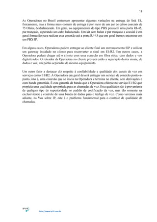 18
http://www.ip10.com.br
As Operadoras no Brasil costumam apresentar algumas variações na entrega do link E1,
fisicamente, mas a forma mais comum de entrega é por meio de um par de cabos coaxiais de
75 Ohms, desbalanceado. Em geral, os equipamentos do tipo PBX possuem uma porta RJ-45,
par trançado, esperando um cabo balanceado. Um kit com balun e par trançado e coaxial é em
geral fornecido para realizar esta conexão até a porta RJ-45 que em geral iremos encontrar em
um PBX IP.
Em alguns casos, Operadoras podem entregar ao cliente final um entroncamento SIP e utilizar
um gateway instalado no cliente para reconverter o sinal em E1/R2. Em outros casos, a
Operadora poderá chegar até o cliente com uma conexão em fibra ótica, com dados e voz
digitalizados. O roteador da Operadora no cliente proverá então a separação destes sinais, de
dados e voz, em portas separadas do mesmo equipamento.
Um outro fator a destacar diz respeito à confiabilidade e qualidade dos canais de voz em
serviços como E1/R2. A Operadora em geral deverá entregar um serviço de conexão ponto-a-
ponto, isto é, uma conexão que se inicia na Operadora e termina no cliente, sem derivações e
com banda garantida. É esta garantia de banda que a Operadora oferece no serviço E1/R2 que
propicia uma qualidade apropriada para as chamadas de voz. Esta qualidade não é proveniente
de qualquer tipo de superioridade no padrão de codificação da voz, mas tão somente na
exclusividade e controle de uma banda de dados para o tráfego de voz. Como veremos mais
adiante, na Voz sobre IP, este é o problema fundamental para o controle de qualidade de
chamadas.
 