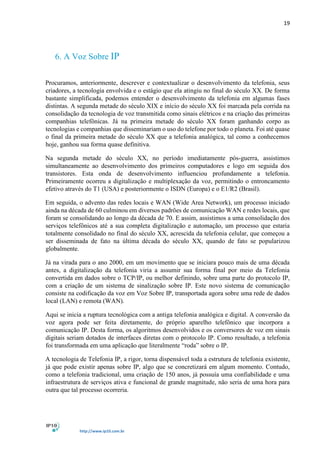 19
http://www.ip10.com.br
6. A Voz Sobre IP
Procuramos, anteriormente, descrever e contextualizar o desenvolvimento da telefonia, seus
criadores, a tecnologia envolvida e o estágio que ela atingiu no final do século XX. De forma
bastante simplificada, podemos entender o desenvolvimento da telefonia em algumas fases
distintas. A segunda metade do século XIX e início do século XX foi marcada pela corrida na
consolidação da tecnologia de voz transmitida como sinais elétricos e na criação das primeiras
companhias telefônicas. Já na primeira metade do século XX foram ganhando corpo as
tecnologias e companhias que disseminariam o uso do telefone por todo o planeta. Foi até quase
o final da primeira metade do século XX que a telefonia analógica, tal como a conhecemos
hoje, ganhou sua forma quase definitiva.
Na segunda metade do século XX, no período imediatamente pós-guerra, assistimos
simultaneamente ao desenvolvimento dos primeiros computadores e logo em seguida dos
transistores. Esta onda de desenvolvimento influenciou profundamente a telefonia.
Primeiramente ocorreu a digitalização e multiplexação da voz, permitindo o entroncamento
efetivo através do T1 (USA) e posteriormente o ISDN (Europa) e o E1/R2 (Brasil).
Em seguida, o advento das redes locais e WAN (Wide Area Network), um processo iniciado
ainda na década de 60 culminou em diversos padrões de comunicação WAN e redes locais, que
foram se consolidando ao longo da década de 70. E assim, assistimos a uma consolidação dos
serviços telefônicos até a sua completa digitalização e automação, um processo que estaria
totalmente consolidado no final do século XX, acrescida da telefonia celular, que começou a
ser disseminada de fato na última década do século XX, quando de fato se popularizou
globalmente.
Já na virada para o ano 2000, em um movimento que se iniciara pouco mais de uma década
antes, a digitalização da telefonia viria a assumir sua forma final por meio da Telefonia
convertida em dados sobre o TCP/IP, ou melhor definindo, sobre uma parte do protocolo IP,
com a criação de um sistema de sinalização sobre IP. Este novo sistema de comunicação
consiste na codificação da voz em Voz Sobre IP, transportada agora sobre uma rede de dados
local (LAN) e remota (WAN).
Aqui se inicia a ruptura tecnológica com a antiga telefonia analógica e digital. A conversão da
voz agora pode ser feita diretamente, do próprio aparelho telefônico que incorpora a
comunicação IP. Desta forma, os algoritmos desenvolvidos e os conversores de voz em sinais
digitais seriam dotados de interfaces diretas com o protocolo IP. Como resultado, a telefonia
foi transformada em uma aplicação que literalmente “roda” sobre o IP.
A tecnologia de Telefonia IP, a rigor, torna dispensável toda a estrutura de telefonia existente,
já que pode existir apenas sobre IP, algo que se concretizará em algum momento. Contudo,
como a telefonia tradicional, uma criação de 150 anos, já possuía uma confiabilidade e uma
infraestrutura de serviços ativa e funcional de grande magnitude, não seria de uma hora para
outra que tal processo ocorreria.
 