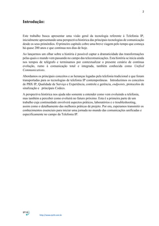 2
http://www.ip10.com.br
Introdução:
Este trabalho busca apresentar uma visão geral da tecnologia referente à Telefonia IP,
inicialmente apresentando uma perspectiva histórica das principais tecnologias de comunicação
desde os seus primórdios. O primeiro capítulo cobre uma breve viagem pelo tempo que começa
há quase 200 anos e que continua nos dias de hoje.
Ao lançarmos um olhar sobre a história é possível captar a dramaticidade das transformações
pelas quais o mundo vem passando no campo das telecomunicações. Esta história se inicia ainda
nos tempos de telégrafo e terminamos por contextualizar o presente cenário de contínua
evolução, rumo à comunicação total e integrada, também conhecida como Unified
Communications.
Abordamos os principais conceitos e as heranças legadas pela telefonia tradicional e que foram
transportadas para as tecnologias de telefonia IP contemporâneas. Introduzimos os conceitos
de PBX IP, Qualidade de Serviço e Experiência, controle e gerência, endpoints, protocolos de
sinalização e principais Codecs.
A perspectiva histórica nos ajuda não somente a entender como vem evoluindo a telefonia,
mas também a perceber como evoluirá no futuro próximo. Esta é a primeira parte de um
trabalho cuja continuidade envolverá aspectos práticos, laboratórios e o troubleshooting,
assim como o detalhamento das melhores práticas de projeto. Por ora, esperamos transmitir os
conhecimentos essenciais para iniciar uma jornada no mundo das comunicações unificadas e
especificamente no campo da Telefonia IP.
 