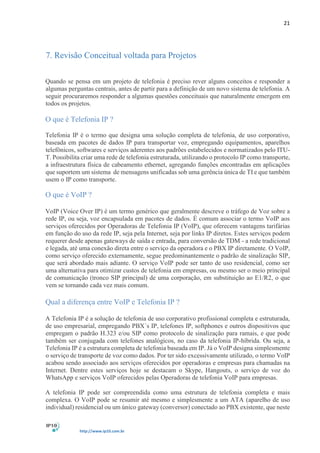 21
http://www.ip10.com.br
7. Revisão Conceitual voltada para Projetos
Quando se pensa em um projeto de telefonia é preciso rever alguns conceitos e responder a
algumas perguntas centrais, antes de partir para a definição de um novo sistema de telefonia. A
seguir procuraremos responder a algumas questões conceituais que naturalmente emergem em
todos os projetos.
O que é Telefonia IP ?
Telefonia IP é o termo que designa uma solução completa de telefonia, de uso corporativo,
baseada em pacotes de dados IP para transportar voz, empregando equipamentos, aparelhos
telefônicos, softwares e serviços aderentes aos padrões estabelecidos e normatizados pelo ITU-
T. Possibilita criar uma rede de telefonia estruturada, utilizando o protocolo IP como transporte,
a infraestrutura física de cabeamento ethernet, agregando funções encontradas em aplicações
que suportem um sistema de mensagens unificadas sob uma gerência única de TI e que também
usem o IP como transporte.
O que é VoIP ?
VoIP (Voice Over IP) é um termo genérico que geralmente descreve o tráfego de Voz sobre a
rede IP, ou seja, voz encapsulada em pacotes de dados. É comum associar o termo VoIP aos
serviços oferecidos por Operadoras de Telefonia IP (VoIP), que oferecem vantagens tarifárias
em função do uso da rede IP, seja pela Internet, seja por links IP diretos. Estes serviços podem
requerer desde apenas gateways de saída e entrada, para conversão de TDM - a rede tradicional
e legada, até uma conexão direta entre o serviço da operadora e o PBX IP diretamente. O VoIP,
como serviço oferecido externamente, segue predominantemente o padrão de sinalização SIP,
que será abordado mais adiante. O serviço VoIP pode ser tanto de uso residencial, como ser
uma alternativa para otimizar custos de telefonia em empresas, ou mesmo ser o meio principal
de comunicação (tronco SIP principal) de uma corporação, em substituição ao E1/R2, o que
vem se tornando cada vez mais comum.
Qual a diferença entre VoIP e Telefonia IP ?
A Telefonia IP é a solução de telefonia de uso corporativo profissional completa e estruturada,
de uso empresarial, empregando PBX´s IP, telefones IP, softphones e outros dispositivos que
empregam o padrão H.323 e/ou SIP como protocolo de sinalização para ramais, e que pode
também ser conjugada com telefones analógicos, no caso da telefonia IP-híbrida. Ou seja, a
Telefonia IP é a estrutura completa de telefonia baseada em IP. Já o VoIP designa simplesmente
o serviço de transporte de voz como dados. Por ter sido excessivamente utilizado, o termo VoIP
acabou sendo associado aos serviços oferecidos por operadoras e empresas para chamadas na
Internet. Dentre estes serviços hoje se destacam o Skype, Hangouts, o serviço de voz do
WhatsApp e serviços VoIP oferecidos pelas Operadoras de telefonia VoIP para empresas.
A telefonia IP pode ser compreendida como uma estrutura de telefonia completa e mais
complexa. O VoIP pode se resumir até mesmo e simplesmente a um ATA (aparelho de uso
individual) residencial ou um único gateway (conversor) conectado ao PBX existente, que neste
 
