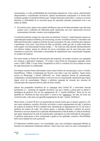 23
http://www.ip10.com.br
curiosamente, é a alta confiabilidade das tecnologias disponíveis. Estes custos, anteriormente
despercebidos e considerados inevitáveis, apenas recentemente começaram a se tornar mais
evidentes quando a Central de telefonia que “sempre funcionou muito bem”, começa a se tornar
obsoleta e a dificuldade de se encontrar peças de reposição aumenta, juntamente com o seu
índice de falhas.
 Em muitos casos, operar com centrais telefônicas cujo uso foi descontinuado e que não mais
contam com a cobertura do fabricante pode representar um risco operacional invisível
extremamente elevado e muitas vezes negligenciado.
A central de telefonia sempre foi vista como um elemento “externo”, sendo bastante comum ser
suportada pela empresa telefônica, de outsourcing, ou uma “assistência técnica” vinculada a um
fabricante/fornecedor, sempre no formato de uma caixa-preta. Ou seja, a telefonia das empresas
é geralmente vista como “uma forma de falar ao telefone, ainda que não se saiba muito bem
como aquilo vem funcionando há tanto tempo...”. Tal visão tem sido alterada substancialmente
nos últimos tempos, graças ao advento de novas tecnologias que de uma hora para outra
tornaram-se acessíveis, motivando a necessidade de implementar uma comunicação integrada
ao restante da empresa.
Por muito tempo as formas de comunicação das empresas, até tempos recentes, era segregada
em sistemas e aplicações estanques. O e-mail é uma forma de mensageria separada, assim
como o ERP, CRM, o Lotus Notes, PeopleSoft ou SAP e o telefone fixo fica isolado na mesa
de cada funcionário ou colaborador.
Em tempos recentes foram adicionadas várias outras formas de comunicação, como o Celular,
SmartPhones, Tablets, Computação em Nuvem com tudo o que isto significa. Agora temos
acesso ao WhatsApp, o Gmail, Office365, etc. Estas inúmeras formas de comunicação,
computação e armazenamento tendem a criar um caos na comunicação empresarial que requer
algum nível de consolidação. Manter a telefonia separada do restante dos sistemas de
comunicação das empresas deixou então de fazer sentido.
Apesar dos propalados benefícios de se empregar uma Central IP, o motivador inescap
geralmente é o momento do upgrade inevitável, em que é aberta a janela para se alterar o
paradigma da gerência. Por ser um equipamento IP, a “central telefônica” deixa de ser um
aparelho de “telefonia do tipo caixa preta” e torna-se um “appliance” de rede, tal como um
switch de rede, e não mais um aparelho/equipamento do tipo “central telefônica”.
Desta forma, a Central IP deve ser gerenciada da mesma forma que os demais appliances IP,
tais como roteadores, switches, firewalls, servidores e outros equipamentos de rede. A gerência
de usuário de telefonia IP deve também ficar subordinada ao departamento de TI, tal como a
gerência de usuário de redes. Em termos gerais, a analogia referente a direitos de acesso,
domínios e serviços disponíveis é aplicada indistintamente à rede de dados e à rede de telefonia,
que agora chamaremos de rede de comunicação, mensageria ou rede unificada de mensageria.
A gerência então passa a ficar centralizada e ganha-se em agilidade, controle e flexibilidade,
bem como redução do custo gerencial.
O Cabeamento também passa a ser consolidado, quer seja tecnologia empregada híbrida ou
baseada em cabeamento totalmente ethernet. Tanto num caso como no outro a terminação do
 